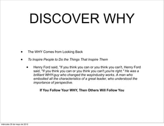 DISCOVER WHY
• The WHY Comes from Looking Back
• To Inspire People to Do the Things That Inspire Them
• Henry Ford said, "If you think you can or you think you can't, Henry Ford
said, "If you think you can or you think you can't,you're right." He was a
brilliant WHY-guy who changed the wayindustry works. A man who
embodied all the characteristics of a great leader, who understood the
importance of perspective.
If You Follow Your WHY, Then Others Will Follow You
miércoles 29 de mayo de 2013
 