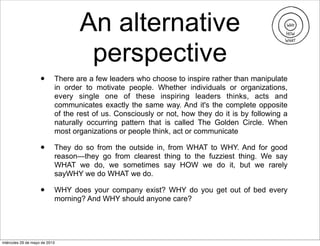 An alternative
perspective
• There are a few leaders who choose to inspire rather than manipulate
in order to motivate people. Whether individuals or organizations,
every single one of these inspiring leaders thinks, acts and
communicates exactly the same way. And it's the complete opposite
of the rest of us. Consciously or not, how they do it is by following a
naturally occurring pattern that is called The Golden Circle. When
most organizations or people think, act or communicate
• They do so from the outside in, from WHAT to WHY. And for good
reason—they go from clearest thing to the fuzziest thing. We say
WHAT we do, we sometimes say HOW we do it, but we rarely
sayWHY we do WHAT we do.
• WHY does your company exist? WHY do you get out of bed every
morning? And WHY should anyone care?
miércoles 29 de mayo de 2013
 