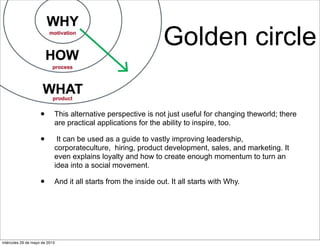 Golden circle
• This alternative perspective is not just useful for changing theworld; there
are practical applications for the ability to inspire, too.
• It can be used as a guide to vastly improving leadership,
corporateculture, hiring, product development, sales, and marketing. It
even explains loyalty and how to create enough momentum to turn an
idea into a social movement.
• And it all starts from the inside out. It all starts with Why.
miércoles 29 de mayo de 2013
 