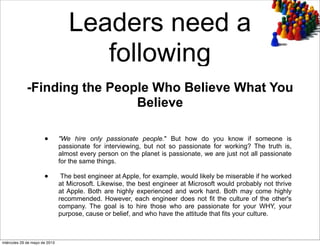Leaders need a
following
• "We hire only passionate people." But how do you know if someone is
passionate for interviewing, but not so passionate for working? The truth is,
almost every person on the planet is passionate, we are just not all passionate
for the same things.
• The best engineer at Apple, for example, would likely be miserable if he worked
at Microsoft. Likewise, the best engineer at Microsoft would probably not thrive
at Apple. Both are highly experienced and work hard. Both may come highly
recommended. However, each engineer does not fit the culture of the other's
company. The goal is to hire those who are passionate for your WHY, your
purpose, cause or belief, and who have the attitude that fits your culture.
-Finding the People Who Believe What You
Believe
miércoles 29 de mayo de 2013
 