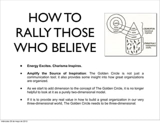 HOW TO
RALLY THOSE
WHO BELIEVE
• Energy Excites. Charisma Inspires.
• Amplify the Source of Inspiration: The Golden Circle is not just a
communication tool; it also provides some insight into how great organizations
are organized.
• As we start to add dimension to the concept of The Golden Circle, it is no longer
helpful to look at it as a purely two-dimensional model.
• If it is to provide any real value in how to build a great organization in our very
three-dimensional world, The Golden Circle needs to be three-dimensional.
miércoles 29 de mayo de 2013
 