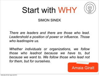 Start with WHY
SIMON SINEK
There are leaders and there are those who lead.
Leadershold a position of power or influence. Those
who leadinspire us.
Whether individuals or organizations, we follow
those who leadnot because we have to, but
because we want to. We follow those who lead not
for them, but for ourselves.
Amaia Giralt
miércoles 29 de mayo de 2013
 