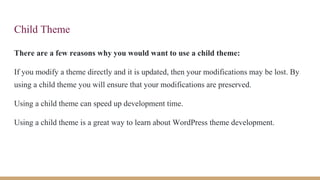 Child Theme
There are a few reasons why you would want to use a child theme:
If you modify a theme directly and it is updated, then your modifications may be lost. By
using a child theme you will ensure that your modifications are preserved.
Using a child theme can speed up development time.
Using a child theme is a great way to learn about WordPress theme development.
 