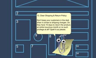 13. Clear Shipping & Return Policy:
Don’t keep your customers in the dark
when it comes to shipping charges. Do
they have 10 days to return the product,
an entire luxurious month or no such
privilege at all? Spell it out please.
 
