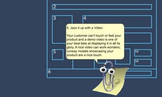 6. Jazz it up with a Video:
Your customer can’t touch or feel your
product and a demo video is one of
your best bets at displaying it in all its
glory. A nice video can work wonders;
runway models showcasing your
product are a nice touch.
 