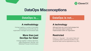 DataOps Misconceptions
A technology
Although there are a set of technologies that
are commonly used to support its
implementation within an organisation
Restricted
Either to 1) “big data” – the scale of data and
complexity doesn’t preclude benefits 2) only
advanced data science applications (e.g. ML)
More than just
DevOps for Data!
It brings together 3 distinct elements:
Agile development, DevOps, and
Statistical Process Control (Lean)
A methodology
It brings together a number of principles
and practices around the way an
organization manages and processes data
DataOps is… DataOps is not…
 