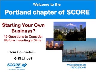 Welcome to the

 Portland chapter of SCORE
Starting Your Own
    Business?
10 Questions to Consider
Before Investing a Dime.


   Your Counselor…

      Griff Lindell
                                       www.scorepdx.org
                                          503-326-3441
 