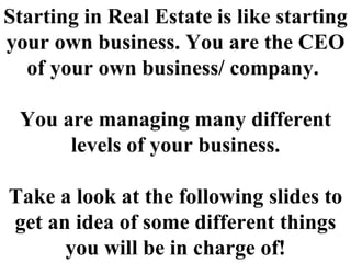Starting in Real Estate is like starting your own business. You are the CEO of your own business/ company.  You are managing many different levels of your business. Take a look at the following slides to get an idea of some different things you will be in charge of! 