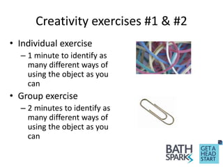Creativity exercises #1 & #2
• Individual exercise
– 1 minute to identify as
many different ways of
using the object as you
can
• Group exercise
– 2 minutes to identify as
many different ways of
using the object as you
can
 