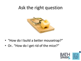 Ask the right question
• “How do I build a better mousetrap?”
• Or.. “How do I get rid of the mice?”
 