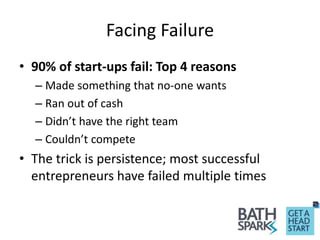 Facing Failure
• 90% of start-ups fail: Top 4 reasons
– Made something that no-one wants
– Ran out of cash
– Didn’t have the right team
– Couldn’t compete
• The trick is persistence; most successful
entrepreneurs have failed multiple times
 