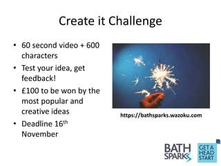 Create it Challenge
• 60 second video + 600
characters
• Test your idea, get
feedback!
• £100 to be won by the
most popular and
creative ideas
• Deadline 16th
November
https://bathsparks.wazoku.com
 