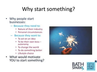 Why start something?
• Why people start
businesses:
– Because they need to:
• Nature of their industry
• Personal circumstances
– Because they want to:
• To act on an idea
• To be their own boss –
autonomy
• To change the world
• To do something better
• Lifestyle choice
• What would motivate
YOU to start something?
 