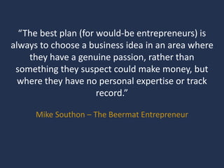 “The best plan (for would-be entrepreneurs) is
always to choose a business idea in an area where
they have a genuine passion, rather than
something they suspect could make money, but
where they have no personal expertise or track
record.”
Mike Southon – The Beermat Entrepreneur
 