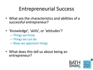 Entrepreneurial Success
• What are the characteristics and abilities of a
successful entrepreneur?
• ‘Knowledge’, ‘skills’, or ‘attitudes’?
– Things we know
– Things we can do
– Ways we approach things
• What does this tell us about being an
entrepreneur?
 