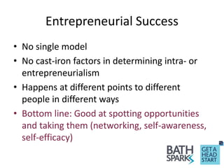 Entrepreneurial Success
• No single model
• No cast-iron factors in determining intra- or
entrepreneurialism
• Happens at different points to different
people in different ways
• Bottom line: Good at spotting opportunities
and taking them (networking, self-awareness,
self-efficacy)
 