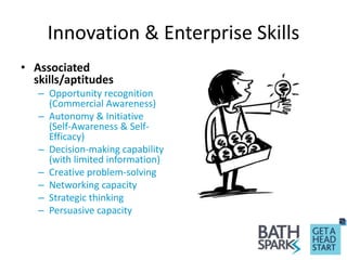 Innovation & Enterprise Skills
• Associated
skills/aptitudes
– Opportunity recognition
(Commercial Awareness)
– Autonomy & Initiative
(Self-Awareness & Self-
Efficacy)
– Decision-making capability
(with limited information)
– Creative problem-solving
– Networking capacity
– Strategic thinking
– Persuasive capacity
 