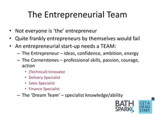 The Entrepreneurial Team
• Not everyone is ‘the’ entrepreneur
• Quite frankly entrepreneurs by themselves would fail
• An entrepreneurial start-up needs a TEAM:
– The Entrepreneur – ideas, confidence, ambition, energy
– The Cornerstones – professional skills, passion, courage,
action
• (Technical) Innovator
• Delivery Specialist
• Sales Specialist
• Finance Specialist
– The ‘Dream Team’ – specialist knowledge/ability
 