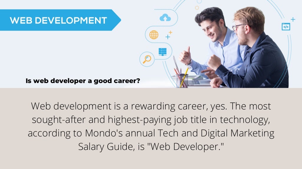 Is web developer a good career?
Web development is a rewarding career, yes. The most
sought-after and highest-paying job title in technology,
according to Mondo's annual Tech and Digital Marketing
Salary Guide, is "Web Developer."
 