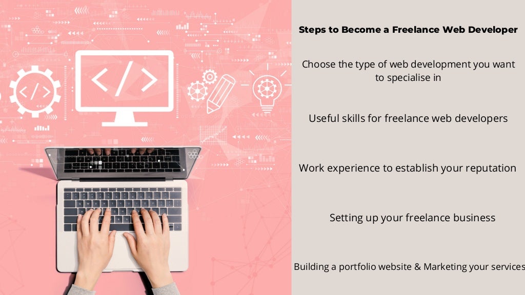 Steps to Become a Freelance Web Developer
Choose the type of web development you want
to specialise in
Useful skills for freelance web developers
Work experience to establish your reputation
Setting up your freelance business
Building a portfolio website & Marketing your services
 
