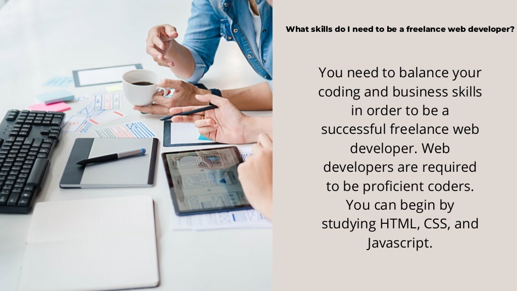 What skills do I need to be a freelance web developer?
You need to balance your
coding and business skills
in order to be a
successful freelance web
developer. Web
developers are required
to be proficient coders.
You can begin by
studying HTML, CSS, and
Javascript.
 
