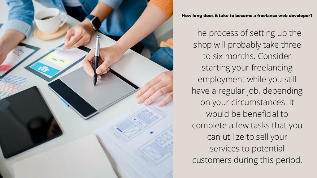 How long does it take to become a freelance web developer?
The process of setting up the
shop will probably take three
to six months. Consider
starting your freelancing
employment while you still
have a regular job, depending
on your circumstances. It
would be beneficial to
complete a few tasks that you
can utilize to sell your
services to potential
customers during this period.
 
