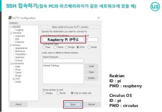 SSH 접속하기(접속 PC와 라즈베리파이가 같은 네트워크에 있을 때)
Raspberry Pi IP주소
Rasbian
ID : pi
PWD : raspberry
Circulus OS
ID : pi
PWD : circulus
 