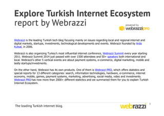 1 
Webrazzi is the leading Turkish tech blog focusing mainly on issues regarding local and regional internet and 
digital markets, startups, investments, technological developments and events. Webrazzi founded by Arda 
Kutsal, in 2006. 
Webrazzi is also organizing Turkey’s most influential internet conference, Webrazzi Summit every year starting 
2011. Webrazzi Summit 2014 just passed with over 1500 attendees and 50+ speakers both international and 
local. Webrazzi's other 5 vertical events are about payment systems, e-commerce, digital marketing, mobile and 
lastly startups/investments. 
On the other hand, Webrazzi has its own products. One of them is Webrazzi PRO, which offers statistics and 
special reports for 13 different categories: search, information technologies, hardware, e-commerce, internet 
economy, mobile, games, payment systems, marketing, advertising, social media, video and investments. 
Webrazzi PRO 
has now more than 2000+ different statictics and we summaried them for you to explain Turkish 
Internet Ecosystem. 
 