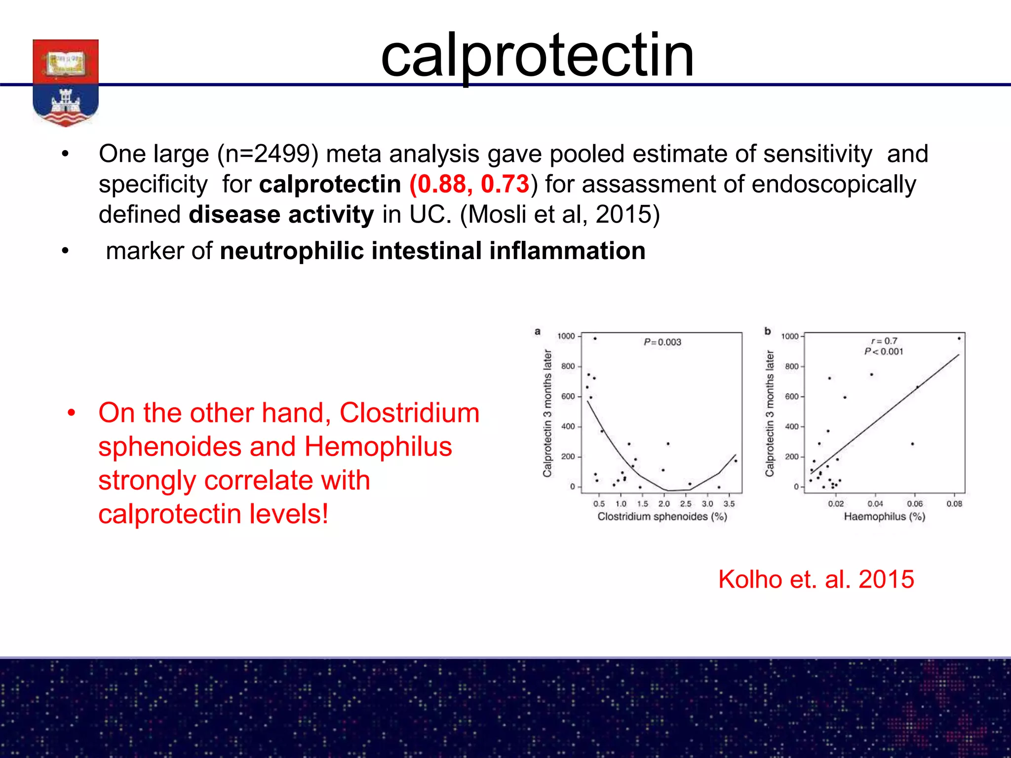calprotectin
• One large (n=2499) meta analysis gave pooled estimate of sensitivity and
specificity for calprotectin (0.88, 0.73) for assassment of endoscopically
defined disease activity in UC. (Mosli et al, 2015)
• marker of neutrophilic intestinal inflammation
• On the other hand, Clostridium
sphenoides and Hemophilus
strongly correlate with
calprotectin levels!
Kolho et. al. 2015