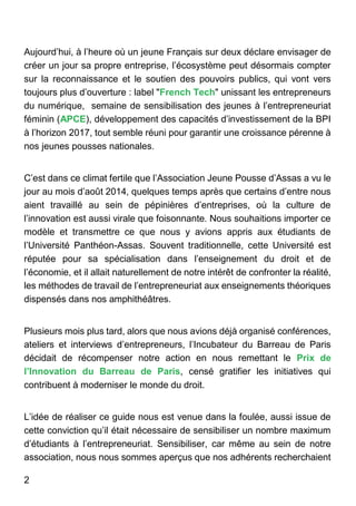 2
Aujourd’hui, à l’heure où un jeune Français sur deux déclare envisager de
créer un jour sa propre entreprise, l’écosystème peut désormais compter
sur la reconnaissance et le soutien des pouvoirs publics, qui vont vers
toujours plus d’ouverture : label "French Tech" unissant les entrepreneurs
du numérique, semaine de sensibilisation des jeunes à l’entrepreneuriat
féminin (APCE), développement des capacités d’investissement de la BPI
à l’horizon 2017, tout semble réuni pour garantir une croissance pérenne à
nos jeunes pousses nationales.
C’est dans ce climat fertile que l’Association Jeune Pousse d’Assas a vu le
jour au mois d’août 2014, quelques temps après que certains d’entre nous
aient travaillé au sein de pépinières d’entreprises, où la culture de
l’innovation est aussi virale que foisonnante. Nous souhaitions importer ce
modèle et transmettre ce que nous y avions appris aux étudiants de
l’Université Panthéon-Assas. Souvent traditionnelle, cette Université est
réputée pour sa spécialisation dans l’enseignement du droit et de
l’économie, et il allait naturellement de notre intérêt de confronter la réalité,
les méthodes de travail de l’entrepreneuriat aux enseignements théoriques
dispensés dans nos amphithéâtres.
Plusieurs mois plus tard, alors que nous avions déjà organisé conférences,
ateliers et interviews d’entrepreneurs, l’Incubateur du Barreau de Paris
décidait de récompenser notre action en nous remettant le Prix de
l’Innovation du Barreau de Paris, censé gratifier les initiatives qui
contribuent à moderniser le monde du droit.
L’idée de réaliser ce guide nous est venue dans la foulée, aussi issue de
cette conviction qu’il était nécessaire de sensibiliser un nombre maximum
d’étudiants à l’entrepreneuriat. Sensibiliser, car même au sein de notre
association, nous nous sommes aperçus que nos adhérents recherchaient
 
