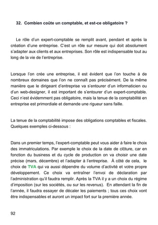 92
32. Combien coûte un comptable, et est-ce obligatoire ?
Le rôle d’un expert-comptable se remplit avant, pendant et après la
création d’une entreprise. C’est un rôle sur mesure qui doit absolument
s’adapter aux clients et aux entreprises. Son rôle est indispensable tout au
long de la vie de l’entreprise.
Lorsque l’on crée une entreprise, il est évident que l’on touche à de
nombreux domaines que l’on ne connaît pas précisément. De la même
manière que le dirigeant d’entreprise va s’entourer d’un informaticien ou
d’un web-designer, il est important de s’entourer d’un expert-comptable.
Ceci n’est évidemment pas obligatoire, mais la tenue de la comptabilité en
entreprise est primordiale et demande une rigueur sans faille.
La tenue de la comptabilité impose des obligations comptables et fiscales.
Quelques exemples ci-dessous :
Dans un premier temps, l’expert-comptable peut vous aider à faire le choix
des immatriculations. Par exemple le choix de la date de clôture, car en
fonction du business et du cycle de production on va choisir une date
précise (mars, décembre) et l’adapter à l’entreprise. À côté de cela, le
choix de TVA qui va aussi dépendre du volume d’activité et votre propre
développement. Ce choix va entraîner l’envoi de déclaration par
l’administration qu’il faudra remplir. Après la TVA il y a un choix du régime
d’imposition (sur les sociétés, ou sur les revenus). En attendant la fin de
l’année, il faudra essayer de décaler les paiements ; tous ces choix vont
être indispensables et auront un impact fort sur la première année.
 