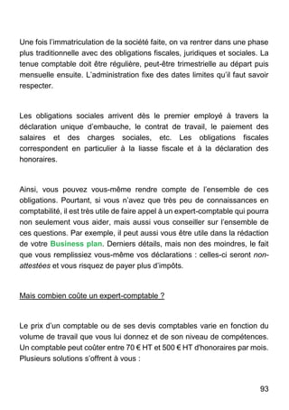 93
Une fois l’immatriculation de la société faite, on va rentrer dans une phase
plus traditionnelle avec des obligations fiscales, juridiques et sociales. La
tenue comptable doit être régulière, peut-être trimestrielle au départ puis
mensuelle ensuite. L’administration fixe des dates limites qu’il faut savoir
respecter.
Les obligations sociales arrivent dès le premier employé à travers la
déclaration unique d’embauche, le contrat de travail, le paiement des
salaires et des charges sociales, etc. Les obligations fiscales
correspondent en particulier à la liasse fiscale et à la déclaration des
honoraires.
Ainsi, vous pouvez vous-même rendre compte de l’ensemble de ces
obligations. Pourtant, si vous n’avez que très peu de connaissances en
comptabilité, il est très utile de faire appel à un expert-comptable qui pourra
non seulement vous aider, mais aussi vous conseiller sur l’ensemble de
ces questions. Par exemple, il peut aussi vous être utile dans la rédaction
de votre Business plan. Derniers détails, mais non des moindres, le fait
que vous remplissiez vous-même vos déclarations : celles-ci seront non-
attestées et vous risquez de payer plus d’impôts.
Mais combien coûte un expert-comptable ?
Le prix d’un comptable ou de ses devis comptables varie en fonction du
volume de travail que vous lui donnez et de son niveau de compétences.
Un comptable peut coûter entre 70 € HT et 500 € HT d'honoraires par mois.
Plusieurs solutions s’offrent à vous :
 