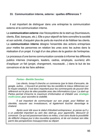 95
33. Communication interne, externe : quelles différences ?
Il est important de distinguer dans une entreprise la communication
externe et la communication interne.
La communication externe vise l'écosystème de la start-up (fournisseurs,
clients, État, banques, etc.). Elle a pour objectif de faire connaître la société
et son activité, d’acquérir plus de parts de marché et de fidéliser les clients.
La communication interne désigne l’ensemble des actions entreprises
pour mettre les personnes en relation les unes avec les autres dans la
réalisation d’un projet. Il s’agit d’un des piliers de la gestion de l’entreprise.
Le processus d’une bonne communication consiste à informer les différents
publics internes (managers, leaders, cadres, employés, ouvriers) afin
d’expliquer un fait (projet, changement, nouveauté…) dans le but de les
convaincre et de les faire adhérer.
Partoo - Bertille Sanchez
Les clients, lorsqu’il cherche un commerce (par le biais d’annuaire, de
google, autres…) trouvent en premier lieu les sociétés le mieux références sur
le moyen employé. Il est donc important pour les commerçants de pouvoir être
référencé sur le plus de sites possible avec des informations à jour. La start-up
Partoo permet d’inscrire le maximum d’information et d’établir une stratégie
multi-canal, pour accroitre la visibilité.
Il est important de communiquer sur son projet, pour fidéliser sa
clientèle, rassurer ses investisseurs, et également toucher davantage le
chaland.
Après avoir été sous le statut d’étudiant-entrepreneur, je pense qu’il y
a un potentiel important au sein des start-up, pour apprendre, découvrir et
concevoir. Ce qui est passionnant dans ce milieu, c’est sans doute la possibilité
de réfléchir chaque jour à des nouvelles questions, et de voir évoluer son idée
parmi des perspectives insoupçonnées au départ.
 