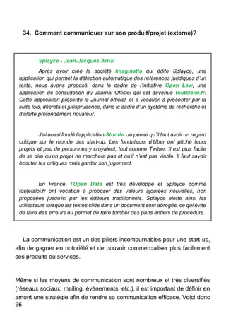 96
34. Comment communiquer sur son produit/projet (externe)?
Splayce - Jean-Jacques Arnal
Après avoir créé la société Imaginatio qui édite Splayce, une
application qui permet la détection automatique des références juridiques d’un
texte, nous avons proposé, dans le cadre de l’initiative Open Law, une
application de consultation du Journal Officiel qui est devenue toutelaloi.fr.
Cette application présente le Journal officiel, et a vocation à présenter par la
suite lois, décrets et jurisprudence, dans le cadre d'un système de recherche et
d'alerte profondément novateur.
J'ai aussi fondé l'application Stootie. Je pense qu’il faut avoir un regard
critique sur le monde des start-up. Les fondateurs d’Uber ont pitché leurs
projets et peu de personnes y croyaient, tout comme Twitter. Il est plus facile
de se dire qu'un projet ne marchera pas et qu’il n’est pas viable. Il faut savoir
écouter les critiques mais garder son jugement.
En France, l’Open Data est très développé et Splayce comme
toutelaloi.fr ont vocation à proposer des valeurs ajoutées nouvelles, non
proposées jusqu'ici par les éditeurs traditionnels. Splayce alerte ainsi les
utilisateurs lorsque les textes cités dans un document sont abrogés, ce qui évite
de faire des erreurs ou permet de faire tomber des pans entiers de procédure.
La communication est un des piliers incontournables pour une start-up,
afin de gagner en notoriété et de pouvoir commercialiser plus facilement
ses produits ou services.
Même si les moyens de communication sont nombreux et très diversifiés
(réseaux sociaux, mailing, évènements, etc.), il est important de définir en
amont une stratégie afin de rendre sa communication efficace. Voici donc
 