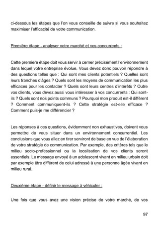 97
ci-dessous les étapes que l’on vous conseille de suivre si vous souhaitez
maximiser l’efficacité de votre communication.
Première étape - analyser votre marché et vos concurrents :
Cette première étape doit vous servir à cerner précisément l’environnement
dans lequel votre entreprise évolue. Vous devez donc pouvoir répondre à
des questions telles que : Qui sont mes clients potentiels ? Quelles sont
leurs tranches d’âges ? Quels sont les moyens de communication les plus
efficaces pour les contacter ? Quels sont leurs centres d’intérêts ? Outre
vos clients, vous devez aussi vous intéresser à vos concurrents : Qui sont-
ils ? Quels sont nos points communs ? Pourquoi mon produit est-il différent
? Comment communiquent-ils ? Cette stratégie est-elle efficace ?
Comment puis-je me différencier ?
Les réponses à ces questions, évidemment non exhaustives, doivent vous
permettre de vous situer dans un environnement concurrentiel. Les
conclusions que vous allez en tirer serviront de base en vue de l’élaboration
de votre stratégie de communication. Par exemple, des critères tels que le
milieu socio-professionnel ou la localisation de vos clients seront
essentiels. Le message envoyé à un adolescent vivant en milieu urbain doit
par exemple être différent de celui adressé à une personne âgée vivant en
milieu rural.
Deuxième étape - définir le message à véhiculer :
Une fois que vous avez une vision précise de votre marché, de vos
 