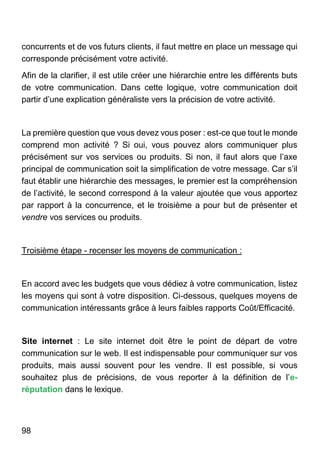 98
concurrents et de vos futurs clients, il faut mettre en place un message qui
corresponde précisément votre activité.
Afin de la clarifier, il est utile créer une hiérarchie entre les différents buts
de votre communication. Dans cette logique, votre communication doit
partir d’une explication généraliste vers la précision de votre activité.
La première question que vous devez vous poser : est-ce que tout le monde
comprend mon activité ? Si oui, vous pouvez alors communiquer plus
précisément sur vos services ou produits. Si non, il faut alors que l’axe
principal de communication soit la simplification de votre message. Car s’il
faut établir une hiérarchie des messages, le premier est la compréhension
de l’activité, le second correspond à la valeur ajoutée que vous apportez
par rapport à la concurrence, et le troisième a pour but de présenter et
vendre vos services ou produits.
Troisième étape - recenser les moyens de communication :
En accord avec les budgets que vous dédiez à votre communication, listez
les moyens qui sont à votre disposition. Ci-dessous, quelques moyens de
communication intéressants grâce à leurs faibles rapports Coût/Efficacité.
Site internet : Le site internet doit être le point de départ de votre
communication sur le web. Il est indispensable pour communiquer sur vos
produits, mais aussi souvent pour les vendre. Il est possible, si vous
souhaitez plus de précisions, de vous reporter à la définition de l’e-
réputation dans le lexique.
 
