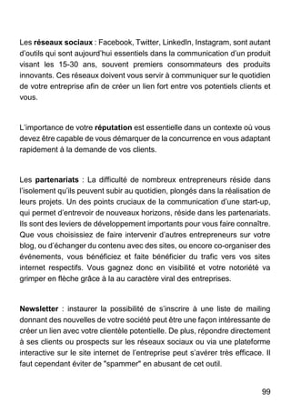 99
Les réseaux sociaux : Facebook, Twitter, LinkedIn, Instagram, sont autant
d’outils qui sont aujourd’hui essentiels dans la communication d’un produit
visant les 15-30 ans, souvent premiers consommateurs des produits
innovants. Ces réseaux doivent vous servir à communiquer sur le quotidien
de votre entreprise afin de créer un lien fort entre vos potentiels clients et
vous.
L’importance de votre réputation est essentielle dans un contexte où vous
devez être capable de vous démarquer de la concurrence en vous adaptant
rapidement à la demande de vos clients.
Les partenariats : La difficulté de nombreux entrepreneurs réside dans
l’isolement qu’ils peuvent subir au quotidien, plongés dans la réalisation de
leurs projets. Un des points cruciaux de la communication d’une start-up,
qui permet d’entrevoir de nouveaux horizons, réside dans les partenariats.
Ils sont des leviers de développement importants pour vous faire connaître.
Que vous choisissiez de faire intervenir d’autres entrepreneurs sur votre
blog, ou d’échanger du contenu avec des sites, ou encore co-organiser des
événements, vous bénéficiez et faite bénéficier du trafic vers vos sites
internet respectifs. Vous gagnez donc en visibilité et votre notoriété va
grimper en flèche grâce à la au caractère viral des entreprises.
Newsletter : instaurer la possibilité de s’inscrire à une liste de mailing
donnant des nouvelles de votre société peut être une façon intéressante de
créer un lien avec votre clientèle potentielle. De plus, répondre directement
à ses clients ou prospects sur les réseaux sociaux ou via une plateforme
interactive sur le site internet de l’entreprise peut s’avérer très efficace. Il
faut cependant éviter de "spammer" en abusant de cet outil.
 