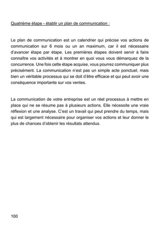 100
Quatrième étape - établir un plan de communication :
Le plan de communication est un calendrier qui précise vos actions de
communication sur 6 mois ou un an maximum, car il est nécessaire
d’avancer étape par étape. Les premières étapes doivent servir à faire
connaître vos activités et à montrer en quoi vous vous démarquez de la
concurrence. Une fois cette étape acquise, vous pourrez communiquer plus
précisément. La communication n’est pas un simple acte ponctuel, mais
bien un véritable processus qui se doit d’être efficace et qui peut avoir une
conséquence importante sur vos ventes.
La communication de votre entreprise est un réel processus à mettre en
place qui ne se résume pas à plusieurs actions. Elle nécessite une vraie
réflexion et une analyse. C’est un travail qui peut prendre du temps, mais
qui est largement nécessaire pour organiser vos actions et leur donner le
plus de chances d’obtenir les résultats attendus.
 