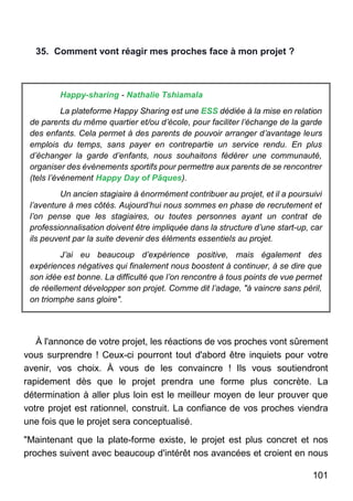 101
35. Comment vont réagir mes proches face à mon projet ?
Happy-sharing - Nathalie Tshiamala
La plateforme Happy Sharing est une ESS dédiée à la mise en relation
de parents du même quartier et/ou d’école, pour faciliter l’échange de la garde
des enfants. Cela permet à des parents de pouvoir arranger d’avantage leurs
emplois du temps, sans payer en contrepartie un service rendu. En plus
d’échanger la garde d’enfants, nous souhaitons fédérer une communauté,
organiser des événements sportifs pour permettre aux parents de se rencontrer
(tels l’événement Happy Day of Pâques).
Un ancien stagiaire à énormément contribuer au projet, et il a poursuivi
l’aventure à mes côtés. Aujourd’hui nous sommes en phase de recrutement et
l’on pense que les stagiaires, ou toutes personnes ayant un contrat de
professionnalisation doivent être impliquée dans la structure d’une start-up, car
ils peuvent par la suite devenir des éléments essentiels au projet.
J’ai eu beaucoup d’expérience positive, mais également des
expériences négatives qui finalement nous boostent à continuer, à se dire que
son idée est bonne. La difficulté que l’on rencontre à tous points de vue permet
de réellement développer son projet. Comme dit l’adage, "à vaincre sans péril,
on triomphe sans gloire".
À l'annonce de votre projet, les réactions de vos proches vont sûrement
vous surprendre ! Ceux-ci pourront tout d'abord être inquiets pour votre
avenir, vos choix. À vous de les convaincre ! Ils vous soutiendront
rapidement dès que le projet prendra une forme plus concrète. La
détermination à aller plus loin est le meilleur moyen de leur prouver que
votre projet est rationnel, construit. La confiance de vos proches viendra
une fois que le projet sera conceptualisé.
"Maintenant que la plate-forme existe, le projet est plus concret et nos
proches suivent avec beaucoup d'intérêt nos avancées et croient en nous
 