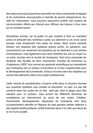 3
des ressources qui puissent leur permettre de mieux comprendre la logique
et les motivations sous-jacentes à l’activité de jeunes entrepreneurs. Au-
delà de l’association, nous pouvons aujourd’hui profiter des moyens de
communication offerts par Internet pour diffuser nos travaux à tous ceux
qui en auraient besoin.
Sensibiliser ensuite, car ce guide n’a pas vocation à faire un inventaire
précis et exhaustif des nombreux cycles qui jalonnent la vie d’une jeune
pousse, mais simplement d’en poser les bases. Nous avons souhaité
dresser une esquisse des quelques grands points, ou questions, que
rencontreront non seulement les étudiants qui se destinent à une carrière
d’entrepreneur, mais également ceux dont l’ambition est, par un moyen ou
un autre, tournée vers le monde de l’entreprise. Sont ainsi concernés les
étudiants des facultés de droit, d’économie, d’écoles de commerce ou
d’ingénieurs, d’IEP, tout comme les aspirants scientifiques qui considèrent
que l’entreprise est un vecteur d’innovation et un lieu d’opportunités pour
le développement de la recherche. Chacun trouvera dans les chapitres qui
suivent des éléments utiles à son projet professionnel.
Cette volonté de sensibilisation s’incarne enfin dans la structure donnée
aux quarante questions que compte ce document. Le plan n’a pas été
construit selon les cycles de vie des start-ups, dont le jargon peut être
rebutant pour un profane, mais suivant les différents domaines de
compétence qui interviennent au cours de ces cycles. Création,
financement, développement, dissolution de l’entreprise sont donc
successivement abordés en filigrane de sept grandes parties relatives à
des aspects tantôt juridiques, tantôt financiers (pour n’en citer que deux) de
la vie d’une société.
 