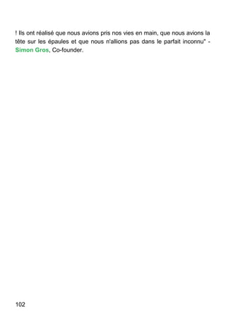 102
! Ils ont réalisé que nous avions pris nos vies en main, que nous avions la
tête sur les épaules et que nous n'allions pas dans le parfait inconnu" -
Simon Gros, Co-founder.
 