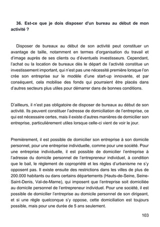 103
36. Est-ce que je dois disposer d'un bureau au début de mon
activité ?
Disposer de bureaux au début de son activité peut constituer un
avantage de taille, notamment en termes d’organisation du travail et
d’image auprès de ses clients ou d’éventuels investisseurs. Cependant,
l’achat ou la location de bureaux dès le départ de l’activité constitue un
investissement important, qui n’est pas une nécessité première lorsque l’on
crée son entreprise sur le modèle d’une start-up innovante, et par
conséquent, cela mobilise des fonds qui pourraient être placés dans
d’autres secteurs plus utiles pour démarrer dans de bonnes conditions.
D’ailleurs, il n’est pas obligatoire de disposer de bureaux au début de son
activité. Ils peuvent constituer l’adresse de domiciliation de l’entreprise, ce
qui est nécessaire certes, mais il existe d’autres manières de domicilier son
entreprise, particulièrement utiles lorsque celle-ci vient de voir le jour.
Premièrement, il est possible de domicilier son entreprise à son domicile
personnel, pour une entreprise individuelle, comme pour une société. Pour
une entreprise individuelle, il est possible de domicilier l’entreprise à
l’adresse du domicile personnel de l’entrepreneur individuel, à condition
que le bail, le règlement de copropriété et les règles d’urbanisme ne s’y
opposent pas. Il existe ensuite des restrictions dans les villes de plus de
200.000 habitants ou dans certains départements (Hauts-de-Seine, Seine-
Saint-Denis, Val-de-Marne), qui imposent que l’entreprise soit domiciliée
au domicile personnel de l’entrepreneur individuel. Pour une société, il est
possible de domicilier l’entreprise au domicile personnel de son dirigeant,
et si une règle quelconque s’y oppose, cette domiciliation est toujours
possible, mais pour une durée de 5 ans seulement.
 