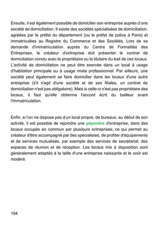 104
Ensuite, il est également possible de domicilier son entreprise auprès d’une
société de domiciliation. Il existe des sociétés spécialisées de domiciliation,
agréées par le préfet du département (ou le préfet de police à Paris) et
immatriculées au Registre du Commerce et des Sociétés. Lors de sa
demande d'immatriculation auprès du Centre de Formalités des
Entreprises, le créateur d'entreprise doit présenter le contrat de
domiciliation conclu avec le propriétaire ou le titulaire du bail de ces locaux.
L'activité de domiciliation ne peut être exercée dans un local à usage
d'habitation principale ou à usage mixte professionnel. Par ailleurs, une
société peut également se faire domicilier dans les locaux d'une autre
entreprise (s'il s'agit d'une société et de ses filiales, un contrat de
domiciliation n'est pas obligatoire). Mais si celle-ci n'est pas propriétaire des
locaux, il faut qu'elle obtienne l'accord écrit du bailleur avant
l'immatriculation.
Enfin, si l’on ne dispose pas d’un local propre, de bureaux, au début de son
activité, il est possible de rejoindre une pépinière d'entreprise, dans des
locaux occupés en commun par plusieurs entreprises, ce qui permet au
créateur d'être accompagné par des spécialistes, de profiter d'équipements
et de services mutualisés, par exemple des services de secrétariat, des
espaces de réunion et de réception. Les locaux mis à disposition sont
généralement adaptés à la taille d'une entreprise naissante et le coût est
modéré.
 