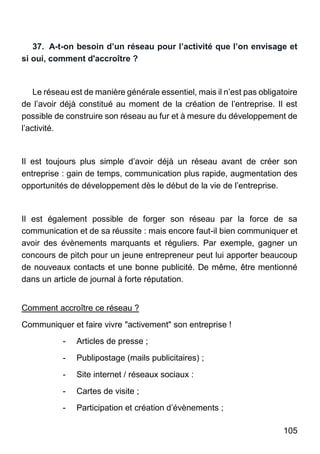 105
37. A-t-on besoin d’un réseau pour l’activité que l’on envisage et
si oui, comment d'accroître ?
Le réseau est de manière générale essentiel, mais il n’est pas obligatoire
de l’avoir déjà constitué au moment de la création de l’entreprise. Il est
possible de construire son réseau au fur et à mesure du développement de
l’activité.
Il est toujours plus simple d’avoir déjà un réseau avant de créer son
entreprise : gain de temps, communication plus rapide, augmentation des
opportunités de développement dès le début de la vie de l’entreprise.
Il est également possible de forger son réseau par la force de sa
communication et de sa réussite : mais encore faut-il bien communiquer et
avoir des évènements marquants et réguliers. Par exemple, gagner un
concours de pitch pour un jeune entrepreneur peut lui apporter beaucoup
de nouveaux contacts et une bonne publicité. De même, être mentionné
dans un article de journal à forte réputation.
Comment accroître ce réseau ?
Communiquer et faire vivre "activement" son entreprise !
- Articles de presse ;
- Publipostage (mails publicitaires) ;
- Site internet / réseaux sociaux :
- Cartes de visite ;
- Participation et création d’évènements ;
 
