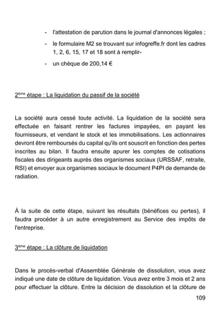 109
- l'attestation de parution dans le journal d'annonces légales ;
- le formulaire M2 se trouvant sur infogreffe.fr dont les cadres
1, 2, 6, 15, 17 et 18 sont à remplir-
- un chèque de 200,14 €
2ème
étape : La liquidation du passif de la société
La société aura cessé toute activité. La liquidation de la société sera
effectuée en faisant rentrer les factures impayées, en payant les
fournisseurs, et vendant le stock et les immobilisations. Les actionnaires
devront être remboursés du capital qu'ils ont souscrit en fonction des pertes
inscrites au bilan. Il faudra ensuite apurer les comptes de cotisations
fiscales des dirigeants auprès des organismes sociaux (URSSAF, retraite,
RSI) et envoyer aux organismes sociaux le document P4PI de demande de
radiation.
À la suite de cette étape, suivant les résultats (bénéfices ou pertes), il
faudra procéder à un autre enregistrement au Service des impôts de
l'entreprise.
3ème
étape : La clôture de liquidation
Dans le procès-verbal d'Assemblée Générale de dissolution, vous avez
indiqué une date de clôture de liquidation. Vous avez entre 3 mois et 2 ans
pour effectuer la clôture. Entre la décision de dissolution et la clôture de
 