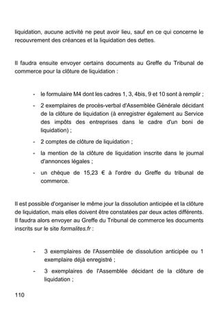 110
liquidation, aucune activité ne peut avoir lieu, sauf en ce qui concerne le
recouvrement des créances et la liquidation des dettes.
Il faudra ensuite envoyer certains documents au Greffe du Tribunal de
commerce pour la clôture de liquidation :
- le formulaire M4 dont les cadres 1, 3, 4bis, 9 et 10 sont à remplir ;
- 2 exemplaires de procès-verbal d'Assemblée Générale décidant
de la clôture de liquidation (à enregistrer également au Service
des impôts des entreprises dans le cadre d'un boni de
liquidation) ;
- 2 comptes de clôture de liquidation ;
- la mention de la clôture de liquidation inscrite dans le journal
d'annonces légales ;
- un chèque de 15,23 € à l'ordre du Greffe du tribunal de
commerce.
Il est possible d'organiser le même jour la dissolution anticipée et la clôture
de liquidation, mais elles doivent être constatées par deux actes différents.
Il faudra alors envoyer au Greffe du Tribunal de commerce les documents
inscrits sur le site formalites.fr :
- 3 exemplaires de l'Assemblée de dissolution anticipée ou 1
exemplaire déjà enregistré ;
- 3 exemplaires de l'Assemblée décidant de la clôture de
liquidation ;
 