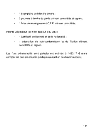 111
- 1 exemplaire du bilan de clôture ;
- 2 pouvoirs à l'ordre du greffe dûment complétés et signés ;
- 1 fiche de renseignement C.F.E. dûment complétée.
Pour le Liquidateur (s'il n'est pas sur le K-BIS) :
- 1 justificatif de l'identité et de la nationalité ;
- 1 attestation de non-condamnation et de filiation dûment
complétée et signée.
Les frais administratifs sont globalement estimés à 1423,17 € (sans
compter les frais de conseils juridiques auquel on peut avoir recours).
 