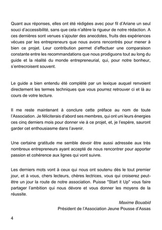 4
Quant aux réponses, elles ont été rédigées avec pour fil d’Ariane un seul
souci d’accessibilité, sans que cela n’altère la rigueur de notre rédaction. A
ces dernières sont venues s’ajouter des anecdotes, fruits des expériences
vécues par les entrepreneurs que nous avons rencontrés pour mener à
bien ce projet. Leur contribution permet d’effectuer une comparaison
constante entre les recommandations que nous prodiguons tout au long du
guide et la réalité du monde entrepreneurial, qui, pour notre bonheur,
s’entrecroisent souvent.
Le guide a bien entendu été complété par un lexique auquel renvoient
directement les termes techniques que vous pourrez retrouver ci et là au
cours de votre lecture.
Il me reste maintenant à conclure cette préface au nom de toute
l’Association. Je féliciterais d’abord ses membres, qui ont uni leurs énergies
ces cinq derniers mois pour donner vie à ce projet, et, je l’espère, sauront
garder cet enthousiasme dans l’avenir.
Une certaine gratitude me semble devoir être aussi adressée aux très
nombreux entrepreneurs ayant accepté de nous rencontrer pour apporter
passion et cohérence aux lignes qui vont suivre.
Les derniers mots vont à ceux qui nous ont soutenu dès le tout premier
jour, et à vous, chers lecteurs, chères lectrices, vous qui croiserez peut-
être un jour la route de notre association. Puisse "Start it Up" vous faire
partager l’ambition qui nous dévore et vous donner les moyens de la
réussite.
Maxime Bouabid
Président de l’Association Jeune Pousse d’Assas
 