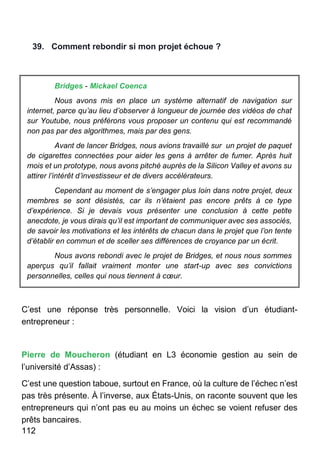 112
39. Comment rebondir si mon projet échoue ?
Bridges - Mickael Coenca
Nous avons mis en place un système alternatif de navigation sur
internet, parce qu’au lieu d’observer à longueur de journée des vidéos de chat
sur Youtube, nous préférons vous proposer un contenu qui est recommandé
non pas par des algorithmes, mais par des gens.
Avant de lancer Bridges, nous avions travaillé sur un projet de paquet
de cigarettes connectées pour aider les gens à arrêter de fumer. Après huit
mois et un prototype, nous avons pitché auprès de la Silicon Valley et avons su
attirer l’intérêt d’investisseur et de divers accélérateurs.
Cependant au moment de s’engager plus loin dans notre projet, deux
membres se sont désistés, car ils n’étaient pas encore prêts à ce type
d’expérience. Si je devais vous présenter une conclusion à cette petite
anecdote, je vous dirais qu’il est important de communiquer avec ses associés,
de savoir les motivations et les intérêts de chacun dans le projet que l’on tente
d’établir en commun et de sceller ses différences de croyance par un écrit.
Nous avons rebondi avec le projet de Bridges, et nous nous sommes
aperçus qu’il fallait vraiment monter une start-up avec ses convictions
personnelles, celles qui nous tiennent à cœur.
C’est une réponse très personnelle. Voici la vision d’un étudiant-
entrepreneur :
Pierre de Moucheron (étudiant en L3 économie gestion au sein de
l’université d’Assas) :
C’est une question taboue, surtout en France, où la culture de l’échec n’est
pas très présente. À l’inverse, aux États-Unis, on raconte souvent que les
entrepreneurs qui n’ont pas eu au moins un échec se voient refuser des
prêts bancaires.
 