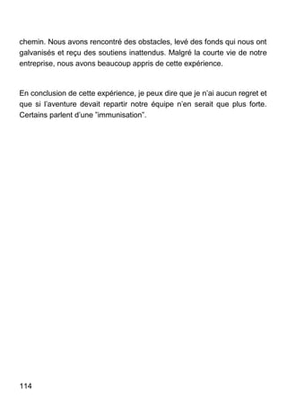 114
chemin. Nous avons rencontré des obstacles, levé des fonds qui nous ont
galvanisés et reçu des soutiens inattendus. Malgré la courte vie de notre
entreprise, nous avons beaucoup appris de cette expérience.
En conclusion de cette expérience, je peux dire que je n’ai aucun regret et
que si l’aventure devait repartir notre équipe n’en serait que plus forte.
Certains parlent d’une ”immunisation”.
 